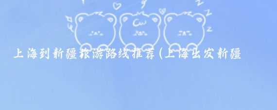 上海到新疆旅游路线推荐(上海出发新疆旅游)