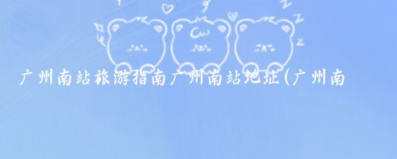 广州南站旅游指南广州南站地址(广州南站旅游攻略)