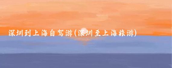 深圳到上海自驾游(深圳至上海旅游)