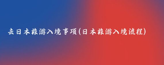去日本旅游入境事项(日本旅游入境流程)