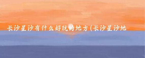 长沙星沙有什么好玩的地方(长沙星沙地区旅游)