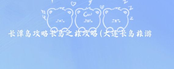 长潭岛攻略长岛之旅攻略(大连长岛旅游攻略)