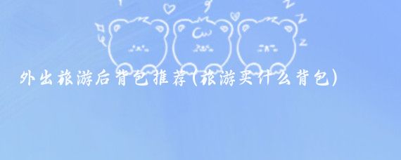 外出旅游后背包推荐(旅游买什么背包)