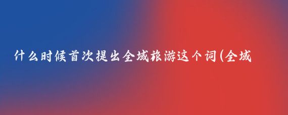 什么时候首次提出全域旅游这个词(全域旅游什么时候提出)