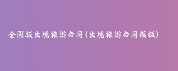 全国版出境旅游合同(出境旅游合同模板)