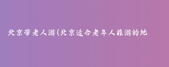 北京带老人游(北京适合老年人旅游的地方)