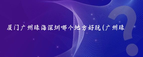 厦门广州珠海深圳哪个地方好玩(广州珠海深圳旅游攻略)