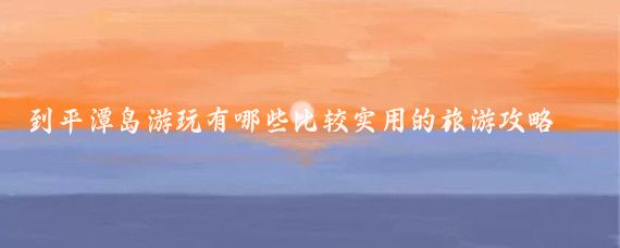 到平潭岛游玩有哪些比较实用的旅游攻略(平潭岛旅游攻略手帐)