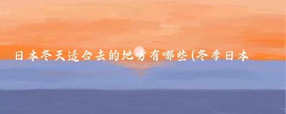 日本冬天适合去的地方有哪些(冬季日本旅游推荐)