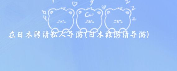 在日本聘请私人导游(日本旅游请导游)