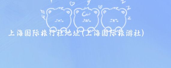 上海国际旅行社地址(上海国际旅游社)