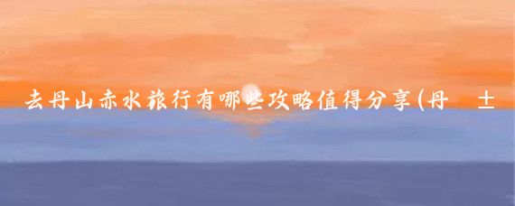 去丹山赤水旅行有哪些攻略值得分享(丹山赤水旅游攻略)