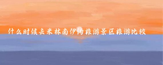 什么时候去米林南伊沟旅游景区旅游比较好(米林南伊沟旅游景区)