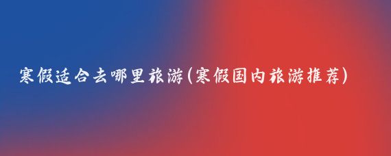 寒假适合去哪里旅游(寒假国内旅游推荐)