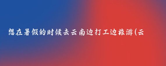 想在暑假的时候去云南边打工边旅游(云南边打工边旅游)