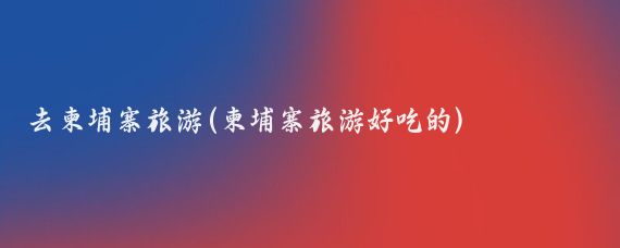 去柬埔寨旅游(柬埔寨旅游好吃的)