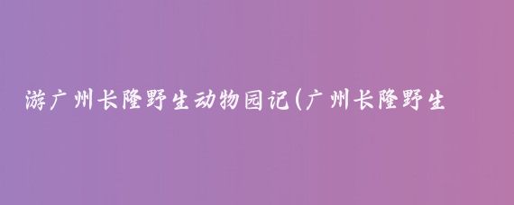游广州长隆野生动物园记(广州长隆野生动物园旅游)