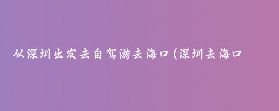 从深圳出发去自驾游去海口(深圳去海口旅游)