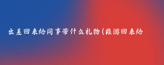 出差回来给同事带什么礼物(旅游回来给同事礼物)