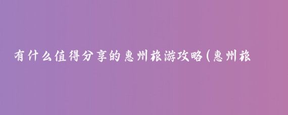 有什么值得分享的惠州旅游攻略(惠州旅游攻略2014)