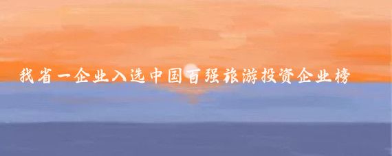 我省一企业入选中国百强旅游投资企业榜单(中国旅游投资百强)