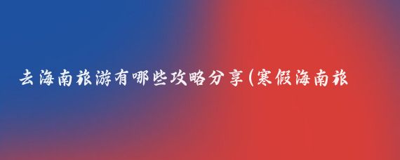 去海南旅游有哪些攻略分享(寒假海南旅游攻略)
