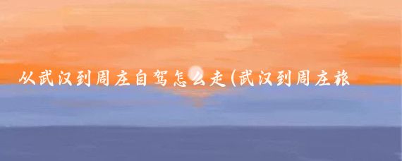 从武汉到周庄自驾怎么走(武汉到周庄旅游攻略)