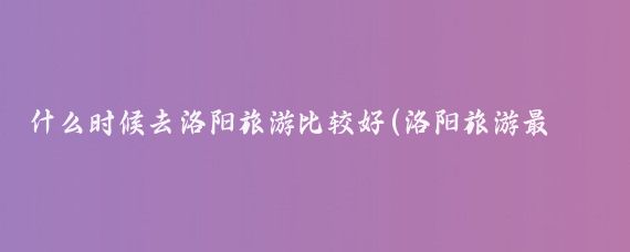 什么时候去洛阳旅游比较好(洛阳旅游最佳季节)