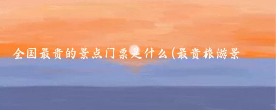 全国最贵的景点门票是什么(最贵旅游景点门票)