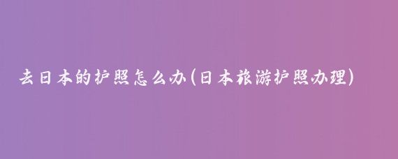 去日本的护照怎么办(日本旅游护照办理)