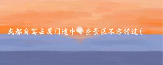 成都自驾去厦门途中哪些景区不容错过(成都至厦门旅游)