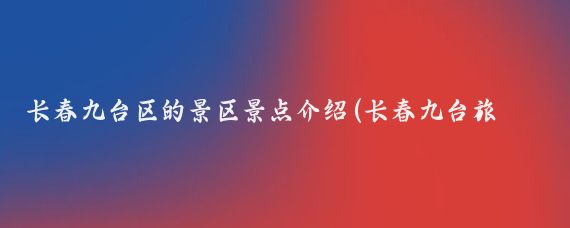长春九台区的景区景点介绍(长春九台旅游景点)
