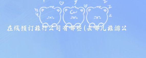 在线预订旅行公司有哪些(去哪儿旅游公司)