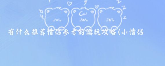 有什么推荐情侣参考的游玩攻略(小情侣旅游攻略)