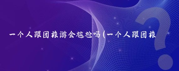 一个人跟团旅游会尴尬吗(一个人跟团旅游的多吗)