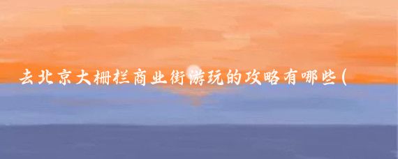 去北京大栅栏商业街游玩的攻略有哪些(北京大栅栏旅游攻略)