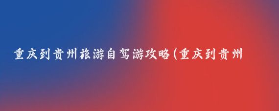 重庆到贵州旅游自驾游攻略(重庆到贵州的旅游线路)