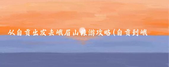 从自贡出发去峨眉山旅游攻略(自贡到峨眉山旅游)