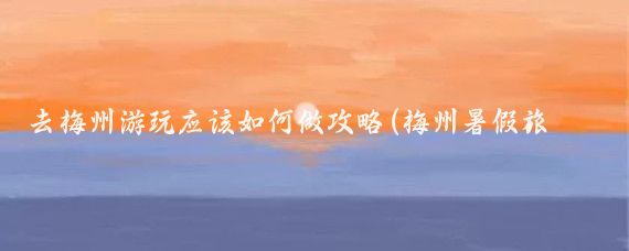 去梅州游玩应该如何做攻略(梅州暑假旅游攻略)