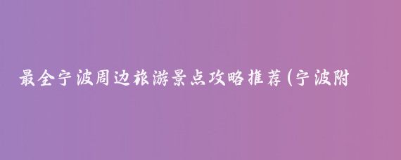 最全宁波周边旅游景点攻略推荐(宁波附近旅游攻略)