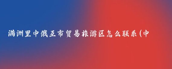 满洲里中俄互市贸易旅游区怎么联系(中俄互市贸易旅游区)
