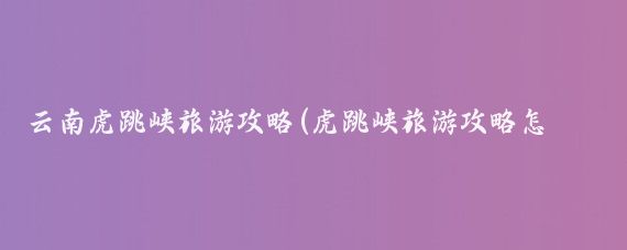 云南虎跳峡旅游攻略(虎跳峡旅游攻略怎么)