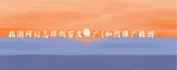 旅游网站怎样做百度推广(如何推广旅游网站)