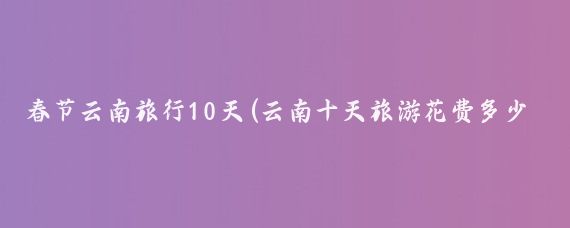春节云南旅行10天(云南十天旅游花费多少)