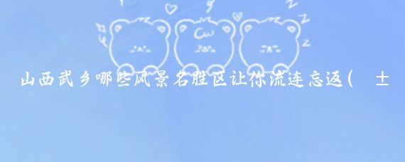 山西武乡哪些风景名胜区让你流连忘返(山西武乡旅游景点)