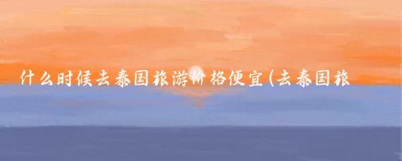 什么时候去泰国旅游价格便宜(去泰国旅游几月份便宜)