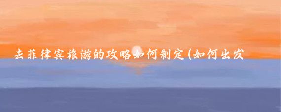 去菲律宾旅游的攻略如何制定(如何出发菲律宾旅游)