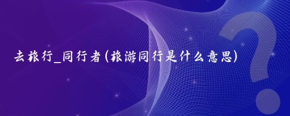 去旅行_同行者(旅游同行是什么意思)