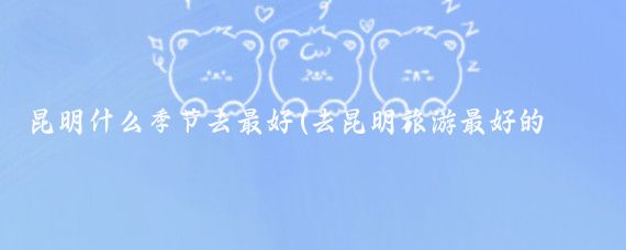 昆明什么季节去最好(去昆明旅游最好的季节)