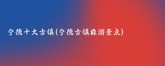 宁德十大古镇(宁德古镇旅游景点)